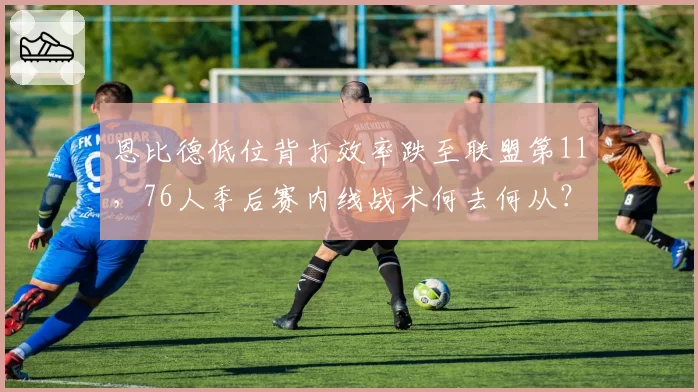 恩比德低位背打效率跌至联盟第11,76人季后赛内线战术何去何从?