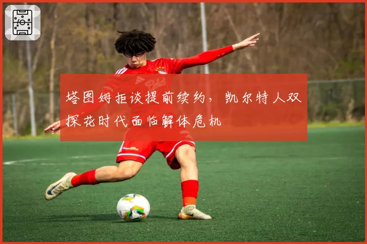 塔图姆拒谈提前续约，凯尔特人双探花时代面临解体危机