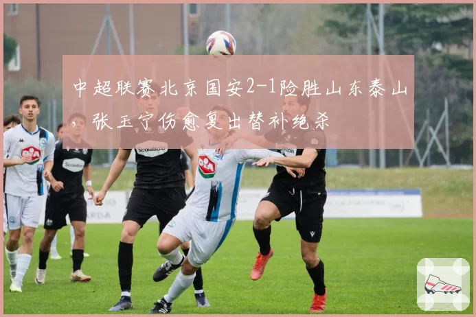 中超联赛北京国安2-1险胜山东泰山，张玉宁伤愈复出替补绝杀