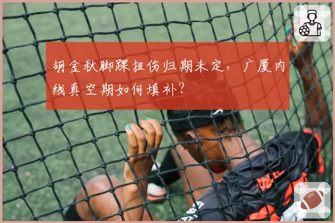 胡金秋脚踝扭伤归期未定,广厦内线真空期如何填补?