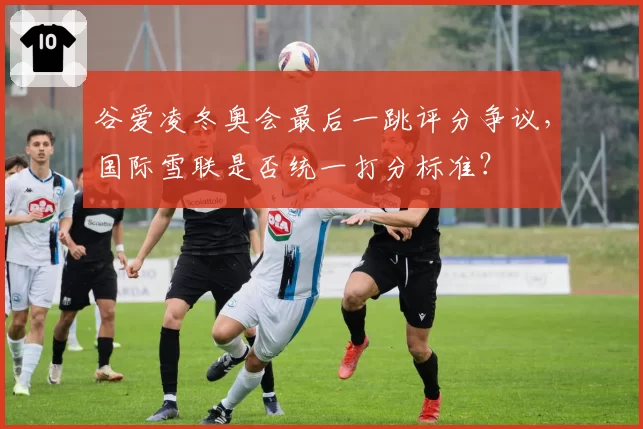 谷爱凌冬奥会最后一跳评分争议，国际雪联是否统一打分标准？