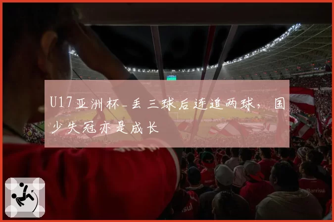 U17亚洲杯_丢三球后连追两球，国少失冠亦是成长