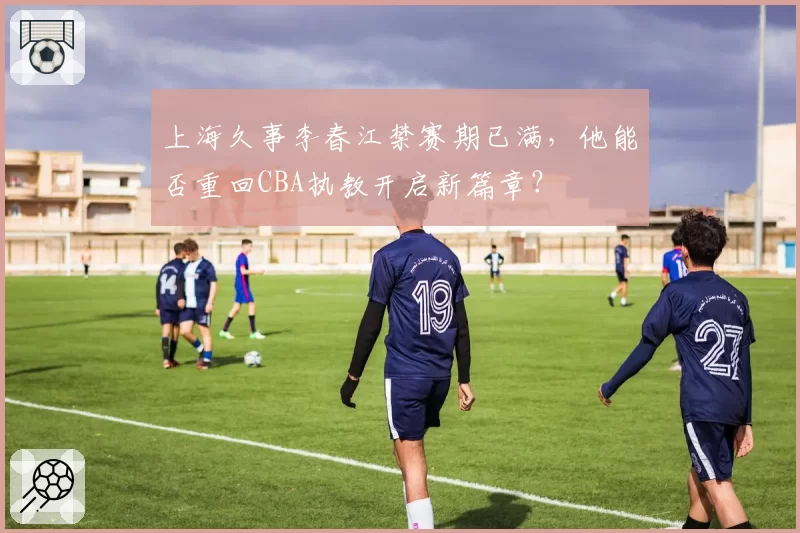 上海久事李春江禁赛期已满，他能否重回CBA执教开启新篇章？