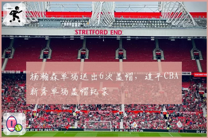 杨瀚森单场送出6次盖帽，追平CBA新秀单场盖帽纪录