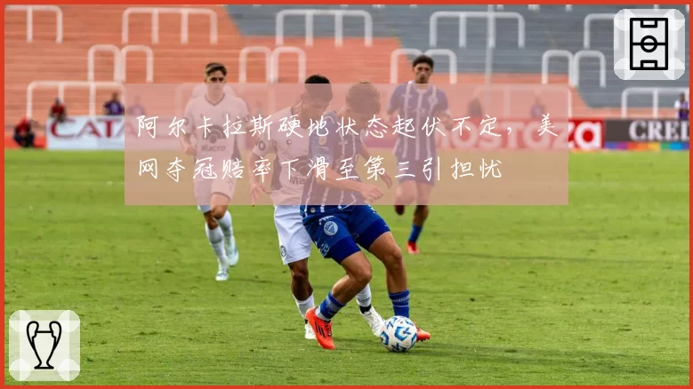 阿尔卡拉斯硬地状态起伏不定，美网夺冠赔率下滑至第三引担忧
