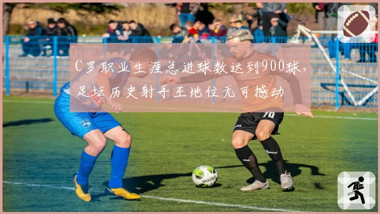 C罗职业生涯总进球数达到900球，足坛历史射手王地位无可撼动