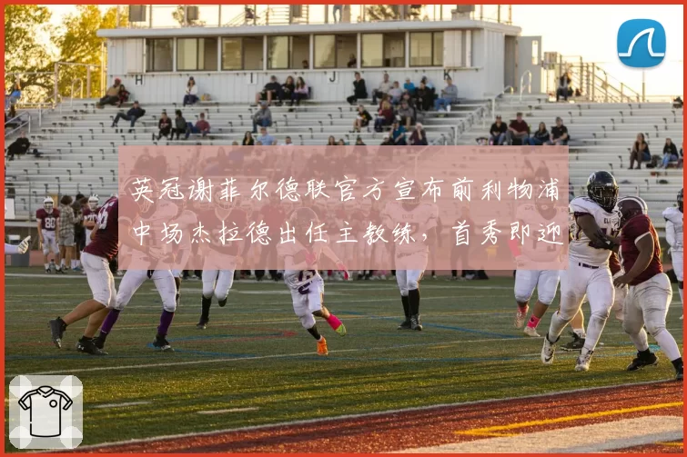 英冠谢菲尔德联官方宣布前利物浦中场杰拉德出任主教练,首秀即迎老东家埃弗顿