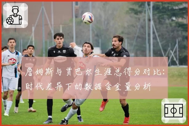 詹姆斯与贾巴尔生涯总得分对比：时代差异下的数据含金量分析