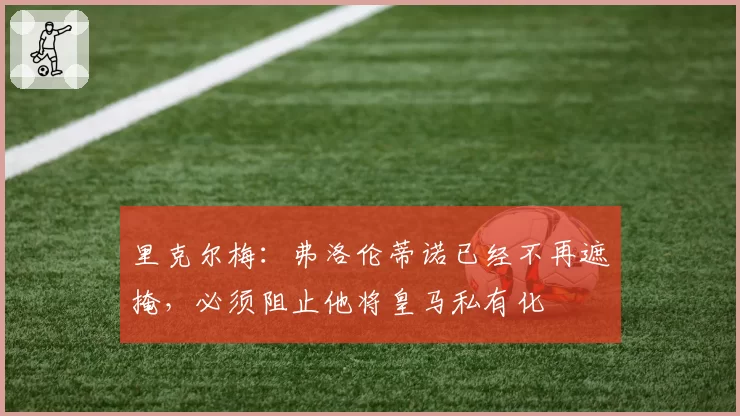 里克尔梅：弗洛伦蒂诺已经不再遮掩，必须阻止他将皇马私有化