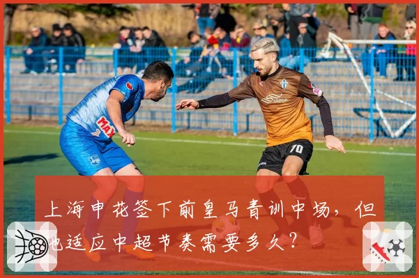 上海申花签下前皇马青训中场，但他适应中超节奏需要多久？