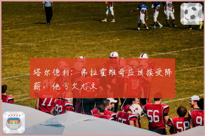 塔尔德利：弗拉霍维奇应该接受降薪，他亏欠尤文