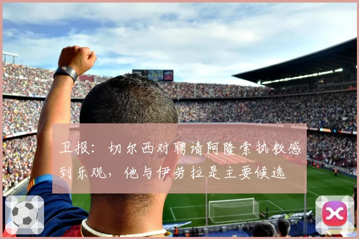 卫报：切尔西对聘请阿隆索执教感到乐观，他与伊劳拉是主要候选
