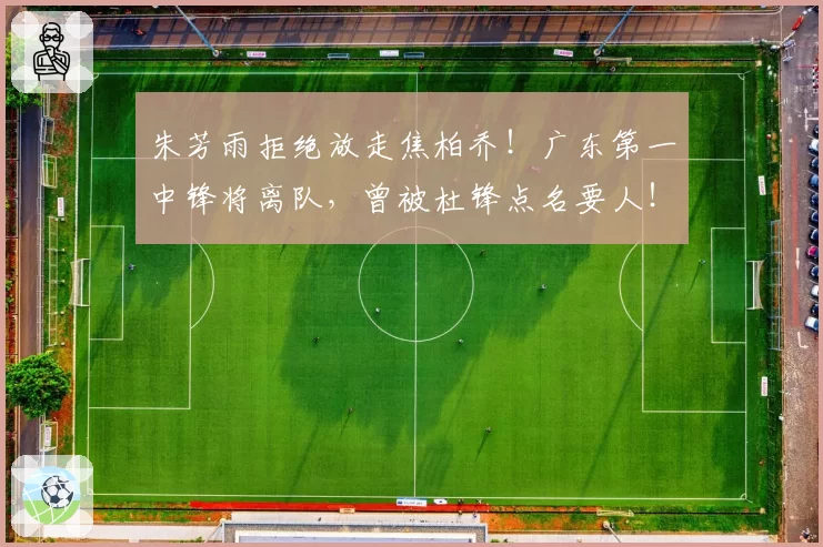 朱芳雨拒绝放走焦柏乔！广东第一中锋将离队，曾被杜锋点名要人！