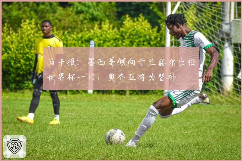 马卡报：墨西哥倾向于兰赫尔出任世界杯一门，奥乔亚将为替补