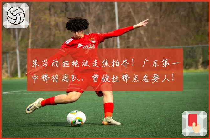 朱芳雨拒绝放走焦柏乔！广东第一中锋将离队，曾被杜锋点名要人！