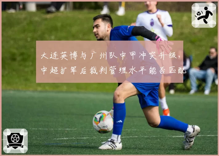 大连英博与广州队中甲冲突升级，中超扩军后裁判管理水平能否匹配职业化需求