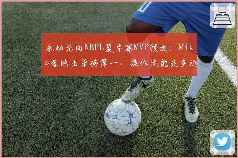 永劫无间NBPL夏季赛MVP预测：Mike落地击杀榜第一，操作流能走多远？