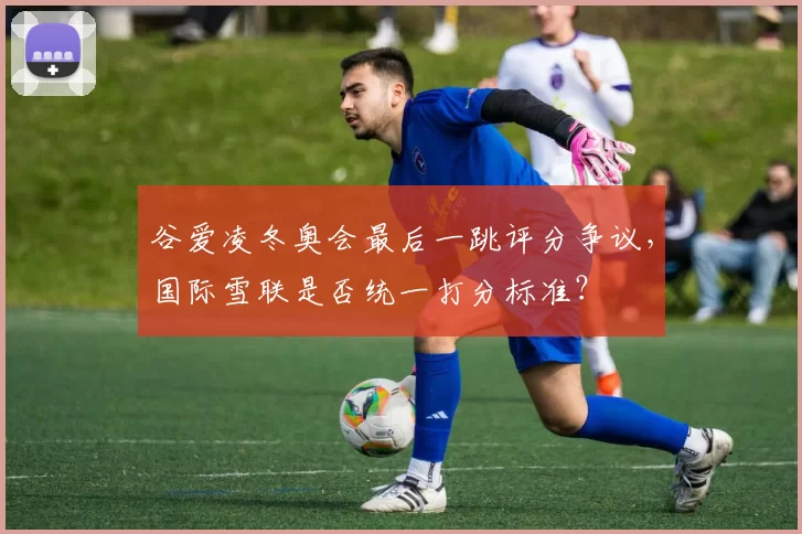 谷爱凌冬奥会最后一跳评分争议，国际雪联是否统一打分标准？