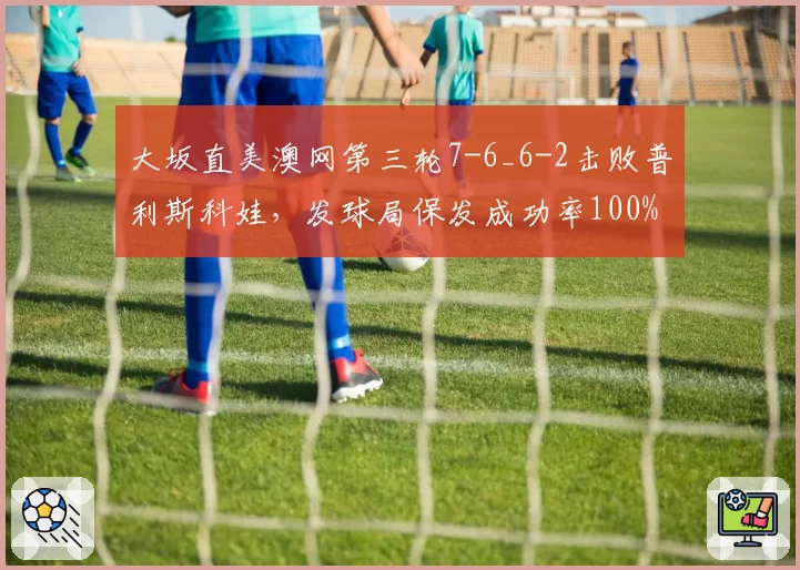 大坂直美澳网第三轮7-6_6-2击败普利斯科娃,发球局保发成功率100%