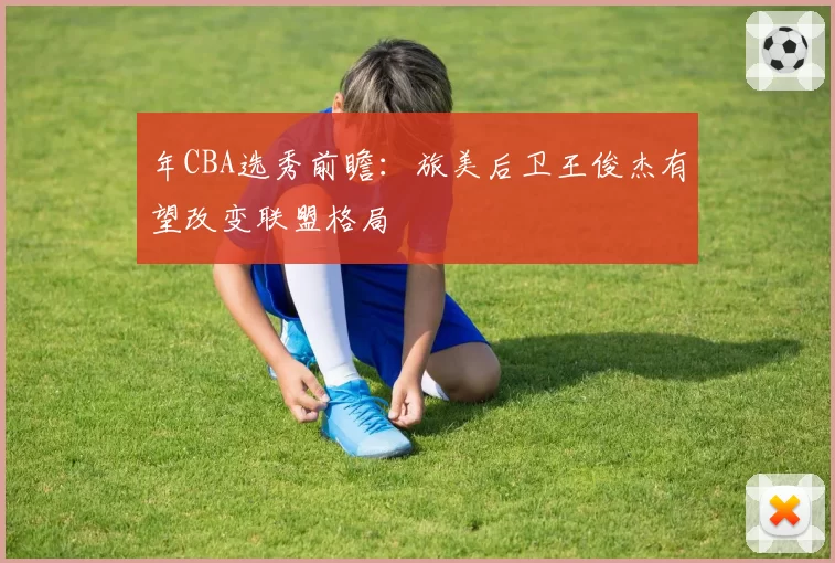 年CBA选秀前瞻：旅美后卫王俊杰有望改变联盟格局