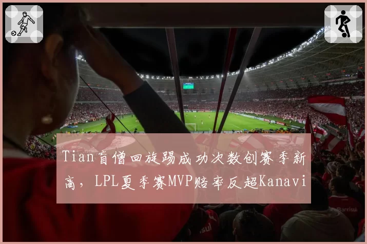 Tian盲僧回旋踢成功次数创赛季新高,LPL夏季赛MVP赔率反超Kanavi