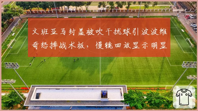 文班亚马封盖被吹干扰球引波波维奇怒摔战术板,慢镜回放显示明显好帽