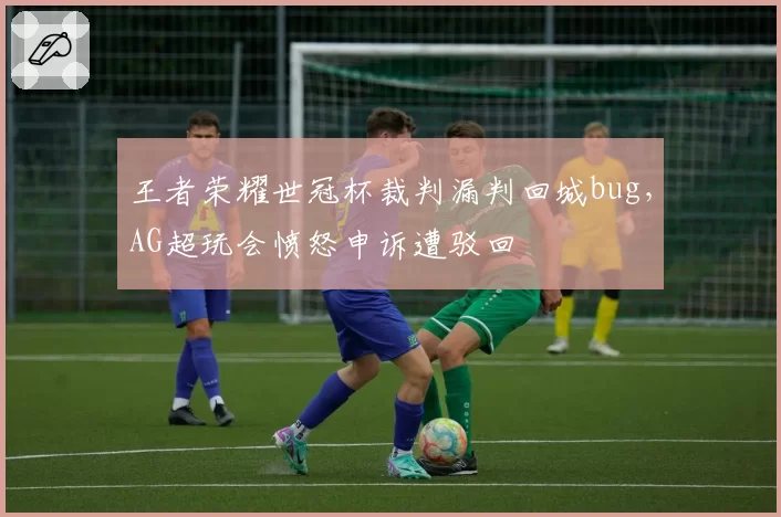 王者荣耀世冠杯裁判漏判回城bug,AG超玩会愤怒申诉遭驳回