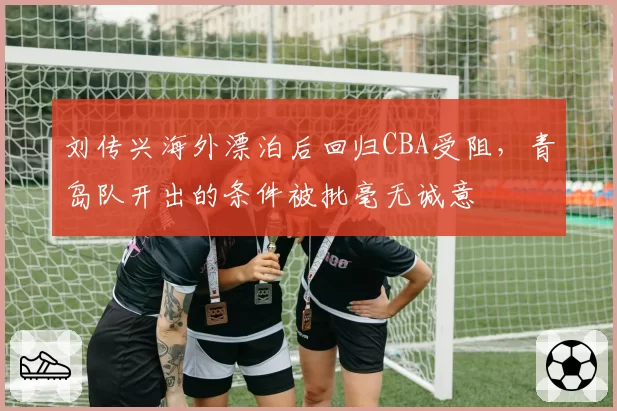 刘传兴海外漂泊后回归CBA受阻，青岛队开出的条件被批毫无诚意