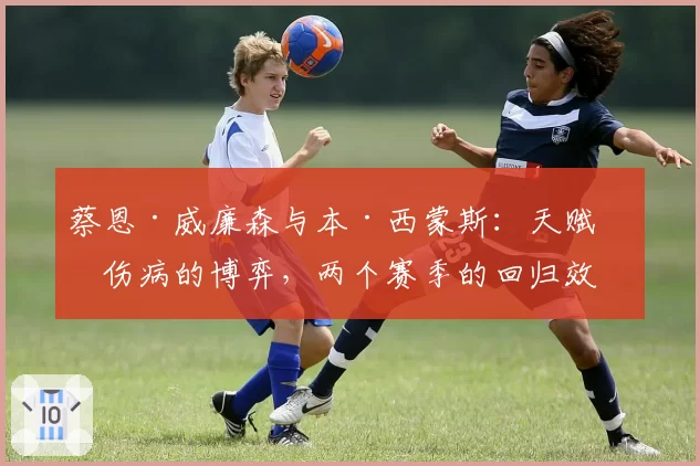 蔡恩·威廉森与本·西蒙斯：天赋与伤病的博弈，两个赛季的回归效果对比