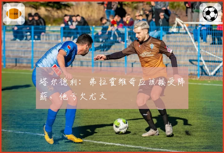 塔尔德利：弗拉霍维奇应该接受降薪，他亏欠尤文