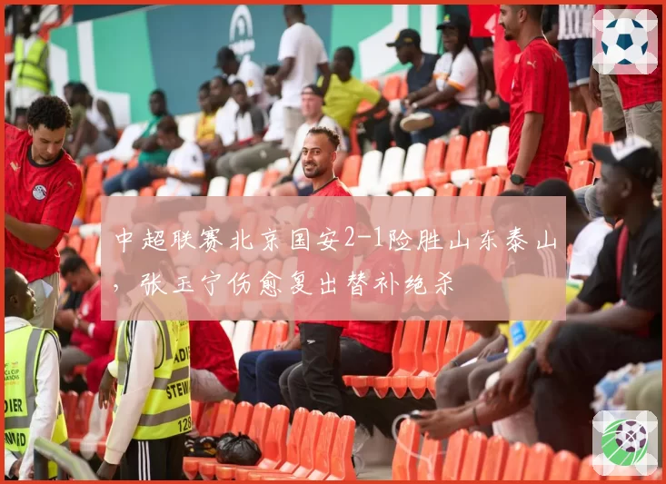中超联赛北京国安2-1险胜山东泰山，张玉宁伤愈复出替补绝杀