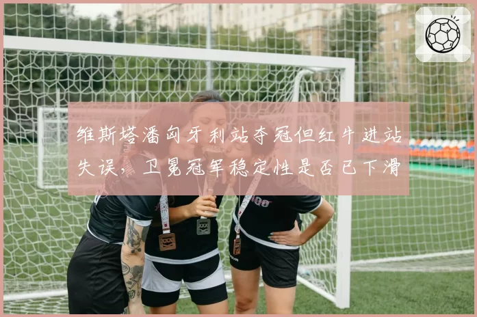 维斯塔潘匈牙利站夺冠但红牛进站失误，卫冕冠军稳定性是否已下滑？