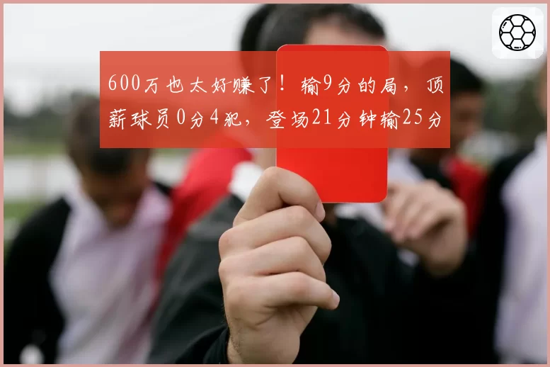 600万也太好赚了！输9分的局，顶薪球员0分4犯，登场21分钟输25分