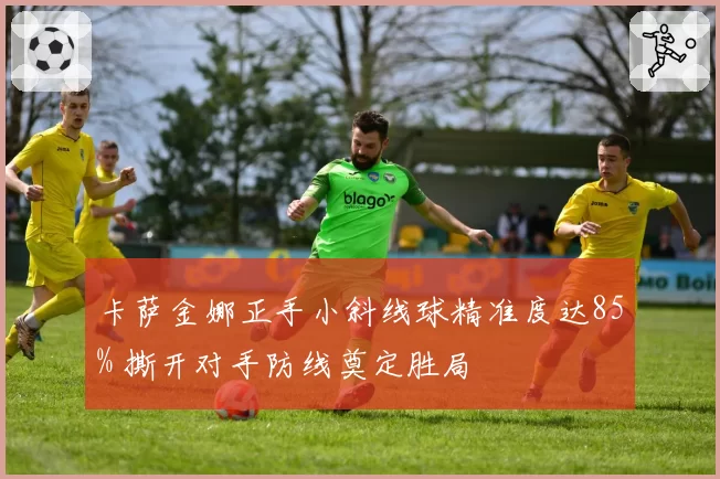 卡萨金娜正手小斜线球精准度达85% 撕开对手防线奠定胜局