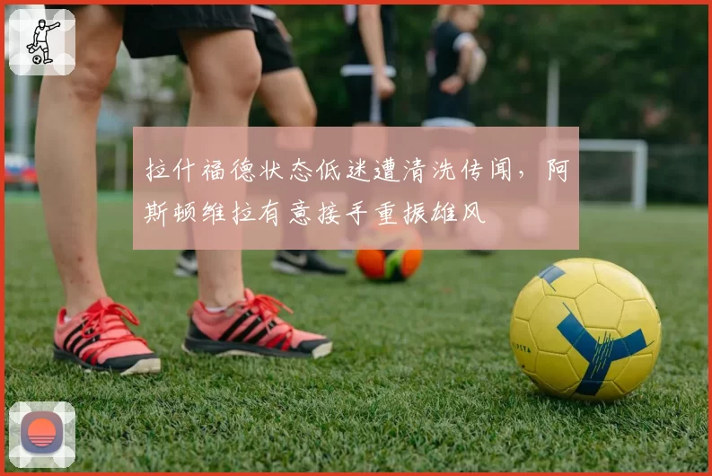 拉什福德状态低迷遭清洗传闻，阿斯顿维拉有意接手重振雄风