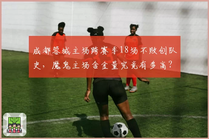 成都蓉城主场跨赛季18场不败创队史,魔鬼主场含金量究竟有多高?