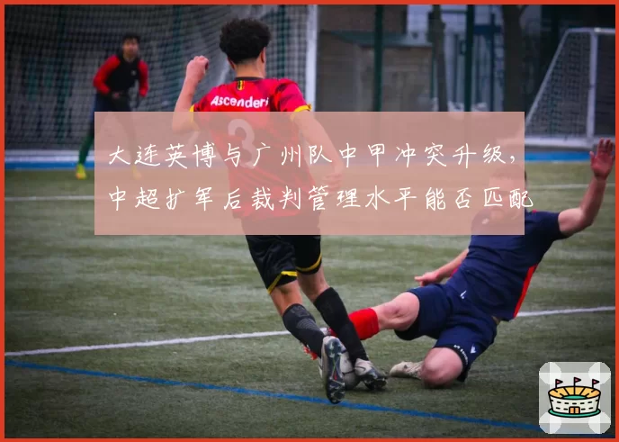 大连英博与广州队中甲冲突升级，中超扩军后裁判管理水平能否匹配职业化需求