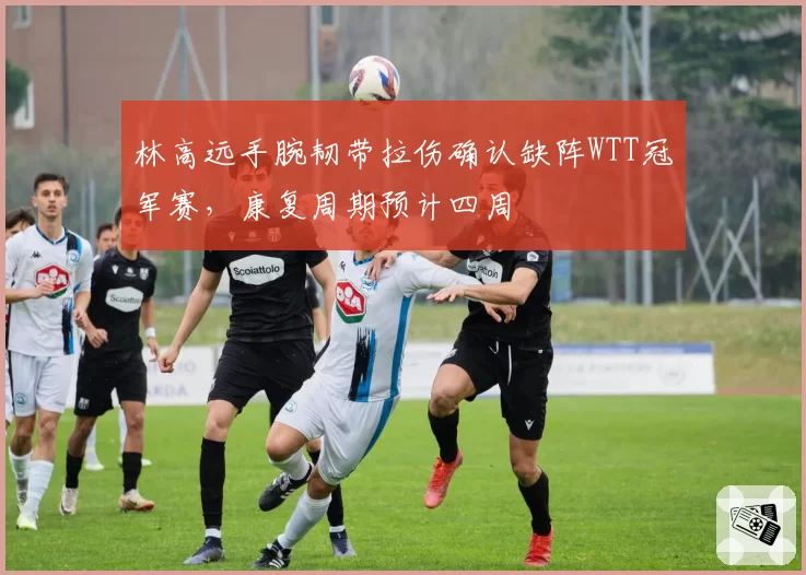 林高远手腕韧带拉伤确认缺阵WTT冠军赛,康复周期预计四周