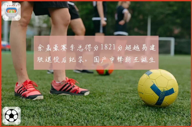 余嘉豪赛季总得分1821分超越易建联退役后纪录，国产中锋新王诞生