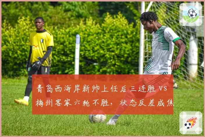 青岛西海岸新帅上任后三连胜 vs 梅州客家六轮不胜，状态反差成焦点