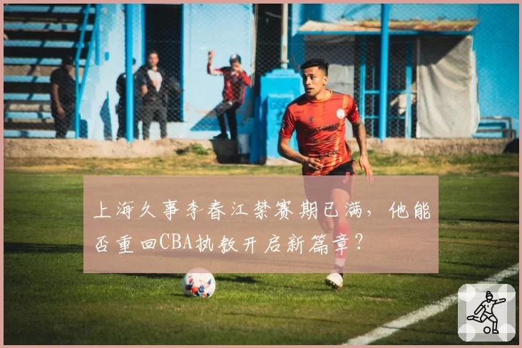 上海久事李春江禁赛期已满，他能否重回CBA执教开启新篇章？