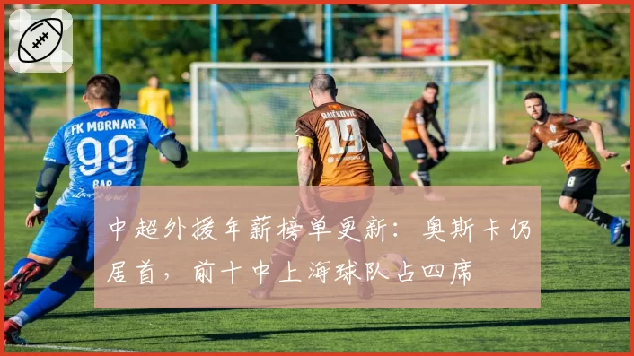 中超外援年薪榜单更新：奥斯卡仍居首，前十中上海球队占四席