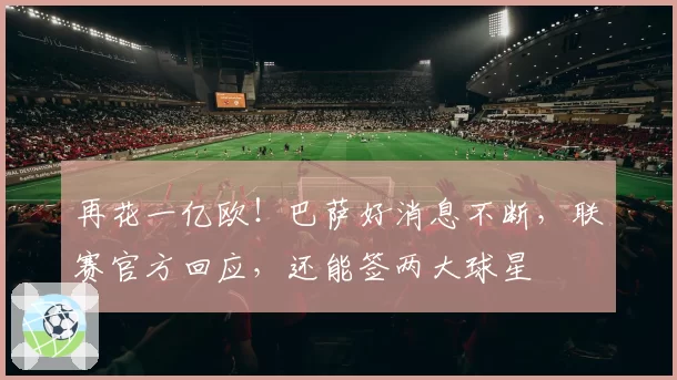 再花一亿欧！巴萨好消息不断，联赛官方回应，还能签两大球星