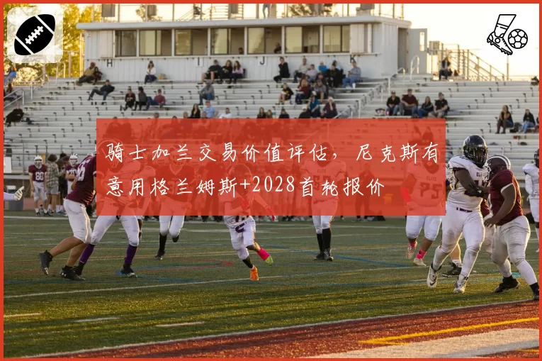 骑士加兰交易价值评估，尼克斯有意用格兰姆斯+2028首轮报价