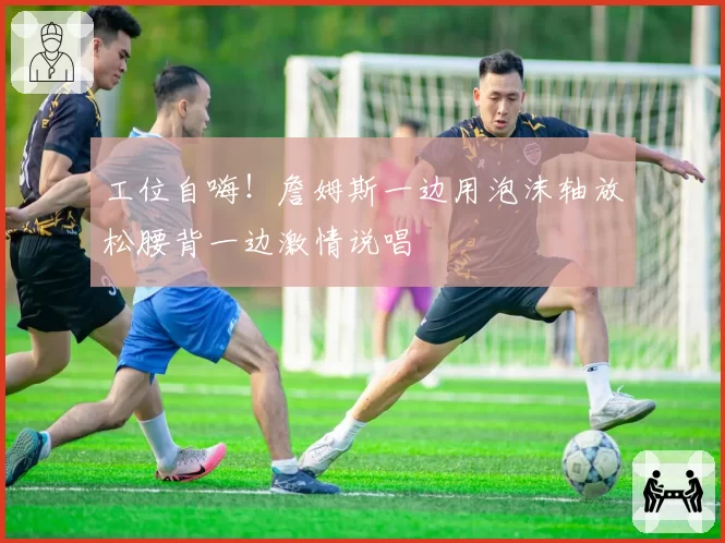 工位自嗨！詹姆斯一边用泡沫轴放松腰背一边激情说唱