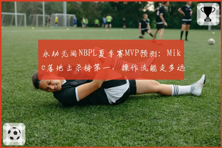 永劫无间NBPL夏季赛MVP预测：Mike落地击杀榜第一，操作流能走多远？