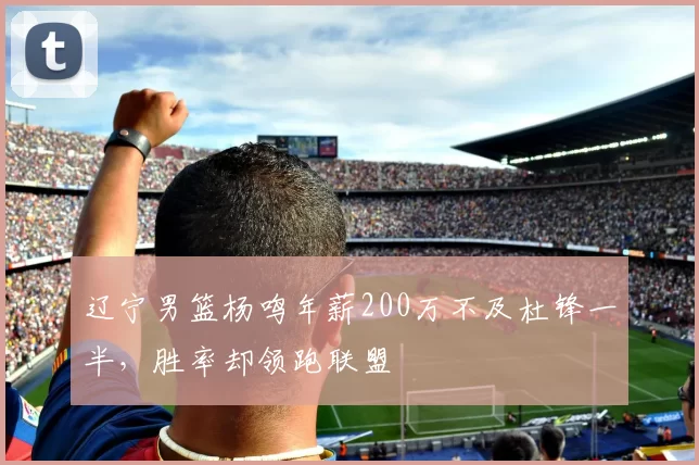 辽宁男篮杨鸣年薪200万不及杜锋一半，胜率却领跑联盟