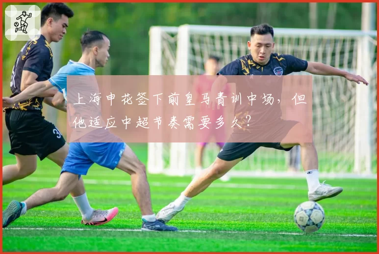 上海申花签下前皇马青训中场，但他适应中超节奏需要多久？