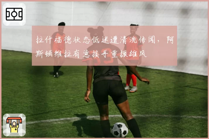 拉什福德状态低迷遭清洗传闻，阿斯顿维拉有意接手重振雄风