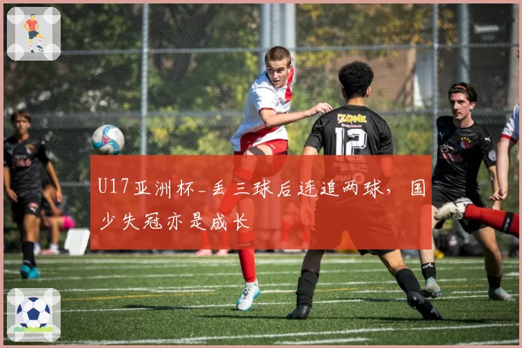 U17亚洲杯_丢三球后连追两球，国少失冠亦是成长